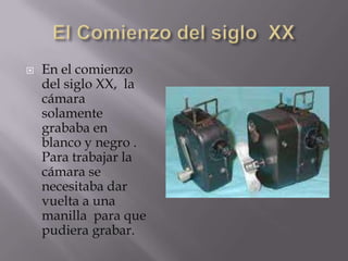    En el comienzo
    del siglo XX, la
    cámara
    solamente
    grababa en
    blanco y negro .
    Para trabajar la
    cámara se
    necesitaba dar
    vuelta a una
    manilla para que
    pudiera grabar.
 