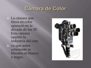    La cámara que
    filma en color
    apareció en la
    década de los 30.
    Esta cámara
    cambió la
    industria del cine
   ya que antes
    solamente se
    filmaba en blanco
    y negro.
 