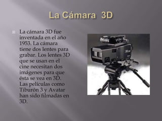    La cámara 3D fue
    inventada en el año
    1953. La cámara
    tiene dos lentes para
    grabar. Los lentes 3D
    que se usan en el
    cine necesitan dos
    imágenes para que
    ésta se vea en 3D.
    Las películas como
    Tiburón 3 y Avatar
    han sido filmadas en
    3D.
 