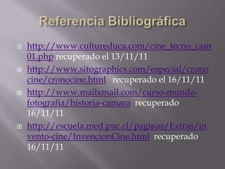    http://www.cultureduca.com/cine_tecno_cam
    01.php recuperado el 13/11/11
   http://www.sitographics.com/especial/crono
    cine/cronocine.html recuperado el 16/11/11
   http://www.mailxmail.com/curso-mundo-
    fotografia/historia-camara recuperado
    16/11/11
   http://escuela.med.puc.cl/paginas/Extras/in
    vento-cine/InvencionCine.html recuperado
    16/11/11
 