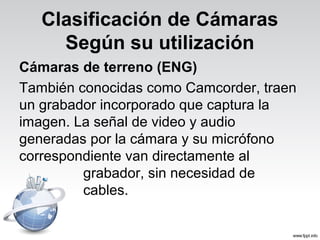 Clasificación de Cámaras
Según su utilización
Cámaras de terreno (ENG)
También conocidas como Camcorder, traen
un grabador incorporado que captura la
imagen. La señal de video y audio
generadas por la cámara y su micrófono
correspondiente van directamente al
grabador, sin necesidad de
cables.
 