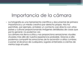 Importancia de la cámaraLa fotografía es una herramienta científica y documental de primera importancia y un medio creativo por derecho propio. Nos ha permitido, por ejemplo, entablar un contacto casi directo con otros países y culturas proporcionando imágenes detalladas de cosas que por lo general, no podemos ver.La cámara nos lleva a sitios y nos proporciona sensaciones visuales situadas más allá de nuestra experiencia probable. Gracias a ella podemos compartir las emociones de la ascensión a altas cumbres o poner al alcance de cualquiera, lugares enterrados a cientos de metros bajo el suelo.