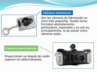 Cámara miniatura: Son las cámaras de fabricación en serie más pequeñas. Suelen tener formatos absolutamente particulares, especiales y su uso es, principalmente, la de actuar como cámaras espía. Cámara panorámica:Proporcionan un ángulo de visión superior sin deformaciones. 
