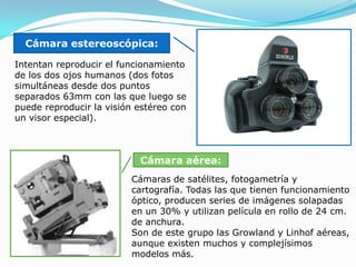 Cámara estereoscópica:Intentan reproducir el funcionamiento de los dos ojos humanos (dos fotos simultáneas desde dos puntos separados 63mm con las que luego se puede reproducir la visión estéreo con un visor especial). Cámara aérea: Cámaras de satélites, fotogametríay cartografía. Todas las que tienen funcionamiento óptico, producen series de imágenes solapadas en un 30% y utilizan película en rollo de 24 cm. de anchura. Son de este grupo las Growland y Linhof aéreas, aunque existen muchos y complejísimos modelos más.   
