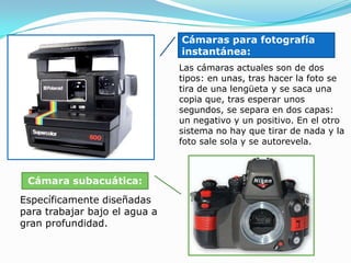 Cámaras para fotografía instantánea:Las cámaras actuales son de dos tipos: en unas, tras hacer la foto se tira de una lengüeta y se saca una copia que, tras esperar unos segundos, se separa en dos capas: un negativo y un positivo. En el otro sistema no hay que tirar de nada y la foto sale sola y se autorevela. Cámara subacuática:Específicamente diseñadas para trabajar bajo el agua a gran profundidad. 