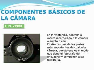COMPONENTES BÁSICOS DE LA CÁMARA1. EL VISOREs la ventanilla, pantalla o marco incorporado a la cámara o sujeto a ella.El visor es una de las partes más importantes de cualquier cámara, puesto que es el modo que tiene el fotógrafo de encuadrar y componer cada fotografía.
