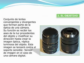 2. EL OBJETIVOConjunto de lentes convergentes y divergentes que forman parte de la óptica de una cámara. Su función es recibir los ases de la luz procedentes del objeto y modificar su dirección hasta crear la imagen óptica, réplica luminosa del objeto. Esta imagen se lanzará contra el soporte sensible: Sensor de imagen en el caso de una cámara digital.