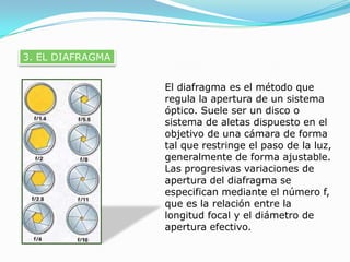 3. EL DIAFRAGMAEl diafragma es el método que regula la apertura de un sistema óptico. Suele ser un disco o sistema de aletas dispuesto en el objetivo de una cámara de forma tal que restringe el paso de la luz, generalmente de forma ajustable. Las progresivas variaciones de apertura del diafragma se especifican mediante el número f, que es la relación entre la longitud focal y el diámetro de apertura efectivo.