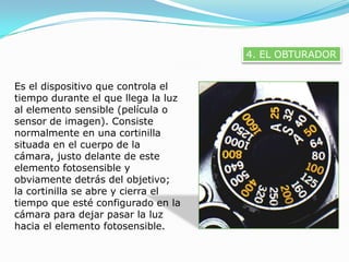 4. EL OBTURADOREs el dispositivo que controla el tiempo durante el que llega la luz al elemento sensible (película o sensor de imagen). Consiste normalmente en una cortinilla situada en el cuerpo de la cámara, justo delante de este elemento fotosensible y obviamente detrás del objetivo; la cortinilla se abre y cierra el tiempo que esté configurado en la cámara para dejar pasar la luz hacia el elemento fotosensible.