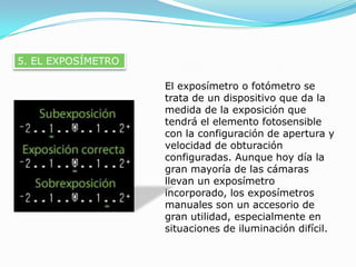 5. EL EXPOSÍMETROEl exposímetro o fotómetro se trata de un dispositivo que da la medida de la exposición que tendrá el elemento fotosensible con la configuración de apertura y velocidad de obturación configuradas. Aunque hoy día la gran mayoría de las cámaras llevan un exposímetro incorporado, los exposímetros manuales son un accesorio de gran utilidad, especialmente en situaciones de iluminación difícil.