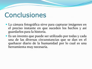 ConclusionesLa cámara fotográfica sirve para capturar imágenes en el preciso instante en que suceden los hechos y así guardarlos para la historia.Es un invento que puede ser utilizado por todas y cada una de las diversas circunstancias que se dan en el quehacer diario de la humanidad por lo cual es una herramienta muy necesaria.