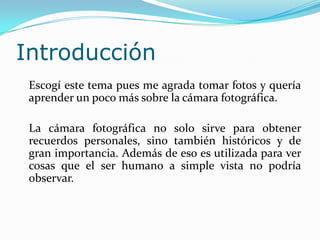 Introducción	Escogí este tema pues me agrada tomar fotos y quería aprender un poco más sobre la cámara fotográfica.	La cámara fotográfica no solo sirve para obtener recuerdos personales, sino también históricos y de gran importancia. Además de eso es utilizada para ver cosas que el ser humano a simple vista no podría observar.