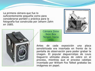 La primera cámara que fue lo suficientemente pequeña como para considerarse portátil y práctica para la fotografía fue construida por Johann Zahn en 1685. Cámara ZeissIkon Box Tengor, hacia 1950.Antes de cada exposición una placa sensibilizada era insertada en frente de la pantalla de observación para poder grabar la imagen. El popular daguerrotipo de Louis Daguerre utilizaba placas de cobre en el proceso, mientras que el proceso calotipo inventado por William Fox Talbot grababa las imágenes en papel.
