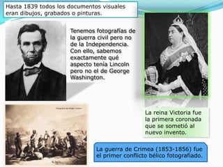 Hasta 1839 todos los documentos visuales eran dibujos, grabados o pinturas. Tenemos fotografías de la guerra civil pero no de la Independencia. Con ello, sabemos exactamente qué aspecto tenía Lincoln pero no el de George Washington. La reina Victoria fue la primera coronada que se sometió al nuevo invento.La guerra de Crimea (1853-1856) fue el primer conflicto bélico fotografiado.