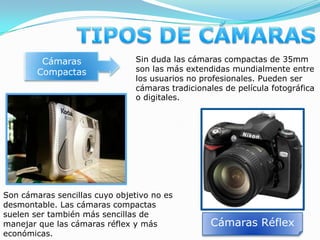 TIPOS DE CÁMARASCámaras CompactasSin duda las cámaras compactas de 35mm son las más extendidas mundialmente entre los usuarios no profesionales. Pueden ser cámaras tradicionales de película fotográfica o digitales. Son cámaras sencillas cuyo objetivo no es desmontable. Las cámaras compactas suelen ser también más sencillas de manejar que las cámaras réflex y más económicas.Cámaras Réflex