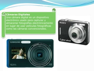 Cámaras Digitales Una cámara digital es un dispositivo electrónico usado para capturar y almacenar fotografías electrónicamente en lugar de usar películas fotográficas como las cámaras convencionales.