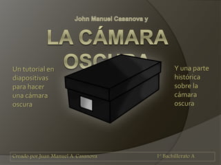 Creado por Juan Manuel A. Casanova 1º Bachillerato A
Un tutorial en
diapositivas
para hacer
una cámara
oscura
Y una parte
histórica
sobre la
cámara
oscura
 