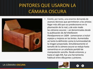 PINTORES QUE USARON LA
CÁMARA OSCURA
LA CÁMARA OSCURA
• Existió, por tanto, una enorme demanda de
avances técnicos que permitieron a los artistas
llegar más allá que sus predecesores en la
plasmación de lo real, y de este modo
las cámaras oscuras – así denominadas desde
la publicación de Ad Vitellionem
Paralipomena en 1604- comenzaron a incluir
espejos y mejoras en las lentes. Aumentaba
así tanto la definición como la luminosidad de
la imagen proyectada. Simultáneamente el
tamaño de la cámara oscura se redujo hasta
convertirse en un artefacto portátil de
manipulación sencilla. Desde entonces, y
hasta el siglo XIX, fue una herramienta
habitual entre dibujantes y pintores.
 