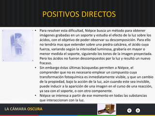 POSITIVOS DIRECTOS
LA CÁMARA OSCURA
• Para resolver esta dificultad, Niépce busca un método para obtener
imágenes grabadas en un soporte y estudia el efecto de la luz sobre los
ácidos, con el objetivo de poder observar su descomposición. Para ello
no tendría mas que extender sobre una piedra calcárea, el ácido cuya
fuerza, variando según la intensidad luminosa, grabaría en mayor o
menor medida el soporte, siguiendo los tonos de la imagen proyectada.
Pero los ácidos no fueron descompuestos por la luz y resultó un nuevo
fracaso.
• Sin embargo éstas últimas búsquedas permiten a Niépce, el
comprender que no es necesario emplear un compuesto cuya
transformación fotoquímica es inmediatamente visible, y que un cambio
de la propiedad, bajo la acción de la luz, aún cuando este sea invisible,
puede inducir a la aparición de una imagen en el curso de una reacción,
ya sea con el soporte, o con otro componente.
• Niépce se interesa a partir de ese momento en todas las substancias
que interaccionan con la luz.
 