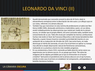 LEONARDO DA VINCI (II)
LA CÁMARA OSCURA
• Quedó demostrado que Leonardo conoció la obra de Al-Farisi, dada la
extraordinaria semejanza entre la descripción de este autor y un dibujo suyo en
sus notas, referente a la cámara obscura.
• También hay que mencionar en esta nomina de predecesores al sabio Leví Ben
Gerso (1288-1344), destacado astrónomo y matemático, quien, en sus obras,
anotó cuidadosamente las observaciones que realizó por medio de la cámara
oscura, sin olvidar que el propio Alberti, tal como Leonardo sabía, también tenía
conocimiento de su uso. Todo ello anula por completo las teorías y atribuciones
hechas más tarde en favor de Francesco Maurolico o del monje benedictino Don
Papnutio, a quien Cesare Cesarino concede la prioridad del invento en una
anotación de su traducción de Vitrubio de 1523. Sea como fuere, en nada
disminuye el mérito de Leonardo, el cual si fue el primero en aplicar su manejo
mas allá de la simple observación natural de fenómenos astronómicos,
realizando en su practica y teoría los más notables progresos.
• En sus anotaciones y hacia 1515, Leonardo ya había descrito varias veces sus
experiencias con la cámara oscura. En un pasaje que titula “De cómo las
imágenes de los objetos percibidos por el ojo se entrecortan en el humor
cristalino” demuestra el paralelismo de la cámara obscura con el ojo humano,
siendo en este caso el primero en establecer tal comparación, anticipándose al
boloñés Gerolamo Cardano.
 