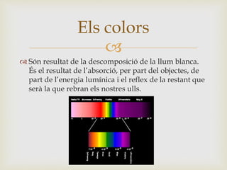 
 Són resultat de la descomposició de la llum blanca.
És el resultat de l’absorció, per part del objectes, de
part de l’energia lumínica i el reflex de la restant que
serà la que rebran els nostres ulls.
Els colors
 