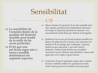 
 La sensibilitat de
l’emulsió depèn de la
qualitat del material
sensible però també
de la mida de les
seves partícules.
 El fet que una
pel·lícula sigui més o
menys sensible
determinarà els
següents aspectes:
Sensibilitat
 Menor temps d’exposició: Si és més sensible serà
més ràpida, quedarà més ràpidament afectada i
els temps d’exposició podran ser menors o no
necessitarem tanta llum per obtenir la fotografia.
 Definició: Si en una pel·lícula bastant sensible els
halurs de plata són m és grans, això afectarà a la
definició de la imatge que s’obtingui. Aquesta
tindrà un gra més gran i, per tant, menys
definició. Amb les pel·lícules poc sensibles
succeirà el revés, tindran més definició i seran més
aptes per a fer còpies a gran format
 Contrasts: El gra fi permetrà captar més varietat
de tons i definirà millor les gradacions tonals.
Amb el gra gruixut el contrasts serà més gran.
 