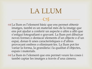 
 La llum es l’element bàsic que ens permet obtenir
imatges, també es un material més de la imatge que
ens pot ajudar a conferir un aspecte o altre a allò que
s’estigui fotografiant o gravant. La llum pot dibuixar
noves formes o destacar elements d’un objecte o d’un
espai, donar-li unes característiques o d’altres
provocant ombres o eliminant-les. La llum pot fer
variar la forma, la grandària i la qualitat d’objectes,
espais i materials.
 La llum és l’element que ens permet veure les coses i
també captar les imatges a través d’una càmera.
LA LLUM
 