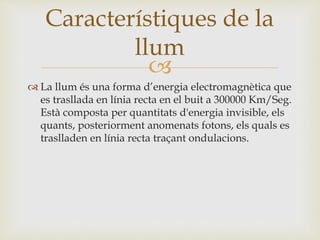 
 La llum és una forma d’energia electromagnètica que
es trasllada en línia recta en el buit a 300000 Km/Seg.
Està composta per quantitats d'energia invisible, els
quants, posteriorment anomenats fotons, els quals es
traslladen en línia recta traçant ondulacions.
Característiques de la
llum
 