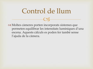 
 Moltes càmeres porten incorporats sistemes que
permeten equilibrar les intensitats lumíniques d’una
escena. Aquests càlculs es poden fer també sense
l’ajuda de la càmera.
Control de llum
 