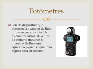 
 Són els dispositius que
mesuren la quantitat de llum
d’una escena concreta. Els
fotòmetres instal·lats a dins
les càmeres mesuren la
quantitat de llum que
aquesta rep quan enquadrem
alguna cosa en concret.
Fotòmetres
 