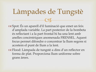 
 Spot: És un aparell d'il·luminació que emet un feix
d’amplada variable. La part posterior de la bombeta
és reflectant i a la part frontal hi ha una lent amb
anelles concèntriques anomenada FRENSEL. Aquest
focus permet difondre o concentrar la llum segons si
acostem el punt de llum a la lent.
 Flood: Làmpada de tungstè a dins d’un reflector en
forma de plat. Proporciona llum uniforme sobre
grans àrees.
Làmpades de Tungstè
 