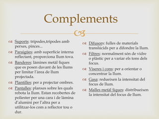 
Complements
 Suports: trípodes,trípodes amb
perxes, pinces...
 Paraigües: amb superfície interna
reflectant, proporciona llum tova.
 Banderes: làmines metàl·liques
que es posen davant de les llums
per limitar l’àrea de llum
projectada.
 Plantilles: per a projectar ombres.
 Pantalles: planxes sobre les quals
rebota la llum. Estan recobertes de
poliester per una cara i de làmina
d’alumini per l’altra per a
utilitzar-los com a reflector tou o
dur.
 Difusors: fulles de materials
translúcids per a difondre la llum.
 Filtres: normalment són de vidre
o plàstic per a variar els tons dels
focus.
 Viseres i cons: per a orientar o
concentrar la llum.
 Gasa: redueixen la intensitat del
focus de llum.
 Malles metàl·liques: distribueixen
la intensitat del focus de llum.
 