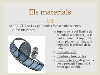 
 PELÍCULA: Les pel·lícules fotosensibles tenen
diferents capes:
Els materials
 Suport de la pel·lícula ( de
cel·lulosa o polièster). A la
part inferior del suport hi
ha un pigment antifaç que
impedeix la reflexió de la
llum.
 Capa adhesiva
 Emulsió fotosensibles
 Capa protectora de gelatina
per a protegir l’emulsió i
evitar que es ralli.
 