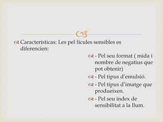 
 Características: Les pel·lícules sensibles es
diferencien:
 - Pel seu format ( mida i
nombre de negatius que
pot obtenir)
 - Pel tipus d’emulsió.
 - Pel tipus d’imatge que
produeixen.
 - Pel seu índex de
sensibilitat a la llum.
 