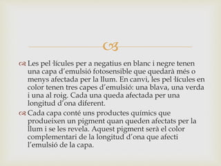 
 Les pel·lícules per a negatius en blanc i negre tenen
una capa d’emulsió fotosensible que quedarà més o
menys afectada per la llum. En canvi, les pel·lícules en
color tenen tres capes d’emulsió: una blava, una verda
i una al roig. Cada una queda afectada per una
longitud d’ona diferent.
 Cada capa conté uns productes químics que
produeixen un pigment quan queden afectats per la
llum i se les revela. Aquest pigment serà el color
complementari de la longitud d’ona que afecti
l’emulsió de la capa.
 