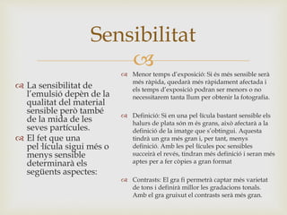 
 La sensibilitat de
l’emulsió depèn de la
qualitat del material
sensible però també
de la mida de les
seves partícules.
 El fet que una
pel·lícula sigui més o
menys sensible
determinarà els
següents aspectes:
Sensibilitat
 Menor temps d’exposició: Si és més sensible serà
més ràpida, quedarà més ràpidament afectada i
els temps d’exposició podran ser menors o no
necessitarem tanta llum per obtenir la fotografia.
 Definició: Si en una pel·lícula bastant sensible els
halurs de plata són m és grans, això afectarà a la
definició de la imatge que s’obtingui. Aquesta
tindrà un gra més gran i, per tant, menys
definició. Amb les pel·lícules poc sensibles
succeirà el revés, tindran més definició i seran més
aptes per a fer còpies a gran format
 Contrasts: El gra fi permetrà captar més varietat
de tons i definirà millor les gradacions tonals.
Amb el gra gruixut el contrasts serà més gran.
 
