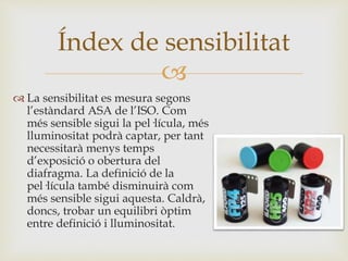 
 La sensibilitat es mesura segons
l’estàndard ASA de l’ISO. Com
més sensible sigui la pel·lícula, més
lluminositat podrà captar, per tant
necessitarà menys temps
d’exposició o obertura del
diafragma. La definició de la
pel·lícula també disminuirà com
més sensible sigui aquesta. Caldrà,
doncs, trobar un equilibri òptim
entre definició i lluminositat.
Índex de sensibilitat
 