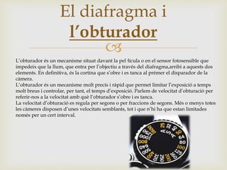 
El diafragma i
l’obturador
L’obturador és un mecanisme situat davant la pel·lícula o en el sensor fotosensible que
impedeix que la llum, que entra per l’objectiu a través del diafragma,arribi a aquests dos
elements. En definitiva, és la cortina que s’obre i es tanca al prémer el disparador de la
càmera.
L’obturador és un mecanisme molt precís i ràpid que permet limitar l’exposició a temps
molt breus i controlar, per tant, el temps d’exposició. Parlem de velocitat d’obturació per
referir-nos a la velocitat amb què l’obturador s’obre i es tanca.
La velocitat d’obturació es regula per segons o per fraccions de segons. Més o menys totes
les càmeres disposen d’unes velocitats semblants, tot i que n’hi ha que estan limitades
només per un cert interval.
 