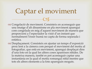 
 Congelació de moviment. Consisteix en aconseguir que
una imatge d’alt dinamisme en pla moviment aparegui
com congelada en mig d’aquest moviment de manera que
proporcioni a l’espectador la visió d’un instant que
normalment l’ésser humà no capta de forma separada i
estàtica.
 Desplaçament. Consisteix en ajustar un temps d’exposició
prou lent a la càmera com perquè el moviment del motiu al
fotografiar, que està en moviment, aparegui desplaçat dins
d’una foto en la qual les altres coses apareixen nítides. De
la mateixa manera, també es pot aconseguir captar una
instantània en la qual el motiu romangui nítid mentre que
tots els altres elements a la foto apareguin moguts.
Captar el moviment
 