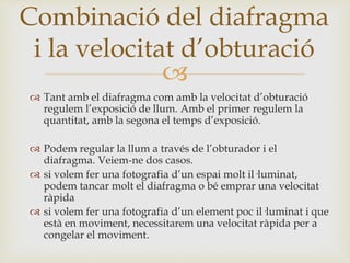 
 Tant amb el diafragma com amb la velocitat d’obturació
regulem l’exposició de llum. Amb el primer regulem la
quantitat, amb la segona el temps d’exposició.
 Podem regular la llum a través de l’obturador i el
diafragma. Veiem-ne dos casos.
 si volem fer una fotografia d’un espai molt il·luminat,
podem tancar molt el diafragma o bé emprar una velocitat
ràpida
 si volem fer una fotografia d’un element poc il·luminat i que
està en moviment, necessitarem una velocitat ràpida per a
congelar el moviment.
Combinació del diafragma
i la velocitat d’obturació
 