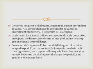 
 Conforme tanquem el diafragma, obtenim una major profunditat
de camp. Així conclourem que la profunditat de camps és
inversament proporcional a l’obertura del diafragma.
 La distancia focal també influeix en la profunditat de camp. Així,
un objectiu de distància focal curta té més profunditat de camp
que un objectiu de focal llarga.
 En resum, si s’augmenta l’obertura del diafragma cal reduir el
temps d’exposició, en cas contrari, la fotografia quedaria molt
clara. Igualment, per a captar la llum que hi ha en l’escena, si es
redueix l’obertura del diafragma cal allargar l’exposició, sinó
quedaria una imatge fosca.
 