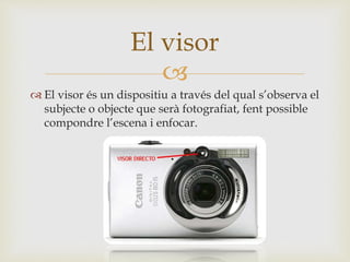 
 El visor és un dispositiu a través del qual s’observa el
subjecte o objecte que serà fotografiat, fent possible
compondre l’escena i enfocar.
El visor
 