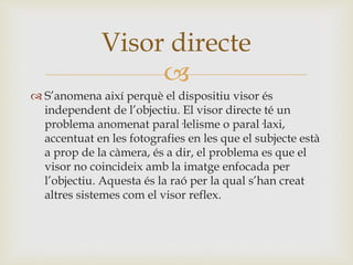 
 S’anomena així perquè el dispositiu visor és
independent de l’objectiu. El visor directe té un
problema anomenat paral·lelisme o paral·laxi,
accentuat en les fotografies en les que el subjecte està
a prop de la càmera, és a dir, el problema es que el
visor no coincideix amb la imatge enfocada per
l’objectiu. Aquesta és la raó per la qual s’han creat
altres sistemes com el visor reflex.
Visor directe
 