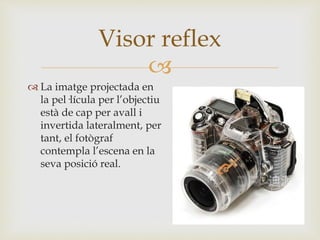
 La imatge projectada en
la pel·lícula per l’objectiu
està de cap per avall i
invertida lateralment, per
tant, el fotògraf
contempla l’escena en la
seva posició real.
Visor reflex
 