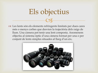 
 Les lents són els elements refringents limitats per dues cares
més o menys corbes que desvien la trajectòria dels raigs de
llum. Una càmera pot tenir una lent composta. Anomenem
objectiu al sistema òptic d’una càmera format per una o per
conjunt de lents simples situades al llarg d’un eix.
Els objectius
 