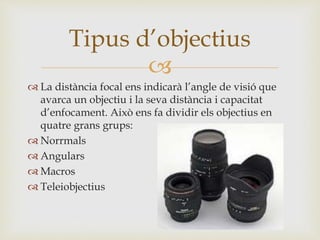 
 La distància focal ens indicarà l’angle de visió que
avarca un objectiu i la seva distància i capacitat
d’enfocament. Això ens fa dividir els objectius en
quatre grans grups:
 Norrmals
 Angulars
 Macros
 Teleiobjectius
Tipus d’objectius
 