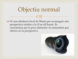 
 Té una distància focal de 50mm per aconseguir una
perspectiva similar a la d’un ull humà. Es
caracteritza per la poca distorsió i la naturalitat que
ofereix en la perspectiva
Objectiu normal
 