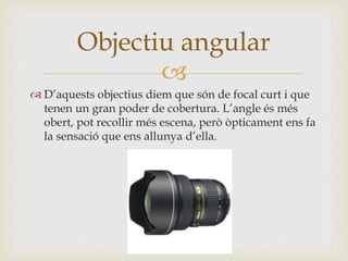 
 D’aquests objectius diem que són de focal curt i que
tenen un gran poder de cobertura. L’angle és més
obert, pot recollir més escena, però òpticament ens fa
la sensació que ens allunya d’ella.
Objectiu angular
 