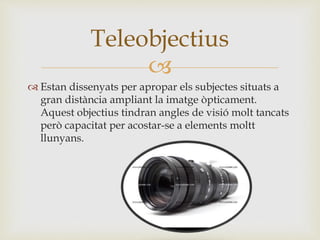 
 Estan dissenyats per apropar els subjectes situats a
gran distància ampliant la imatge òpticament.
Aquest objectius tindran angles de visió molt tancats
però capacitat per acostar-se a elements moltt
llunyans.
Teleobjectius
 