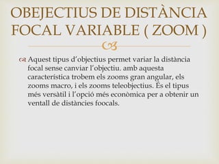 
 Aquest tipus d’objectius permet variar la distància
focal sense canviar l’objectiu. amb aquesta
característica trobem els zooms gran angular, els
zooms macro, i els zooms teleobjectius. És el tipus
més versàtil i l’opció més econòmica per a obtenir un
ventall de distàncies foocals.
OBEJECTIUS DE DISTÀNCIA
FOCAL VARIABLE ( ZOOM )
 